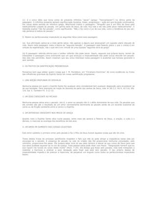 (c). é a única idéia que toma conta do presente infinitivo “pecar” (grego- “harmartanein”) na última parte da
passagem. O infinitivo presente sempre significa ação durativa, linear, progressiva – ação em sua duração continuativa.
Por causa deste sentido do infinitivo grego, Weymouth traduz a passagem: “Ninguém que é um filho de Deus está
habitualmente culpado de pecado. Um germe dado de Deus, de vida, fica nele e ele não pode pecar habitualmente”. E
Sawtelle explica “não faz pecado”, como significando: “Não o faz como a Lei de sua vida, como a tendência do seu ser;
não pertence à esfera do pecado.”
D. Notem os perfeccionistas impecáveis os seguintes fatos sobre esta passagem:
(a). Sua afirmação aplica-se a toda gente salva; não apenas a alguns que alcançaram um suposto plano elevado de
vida. Assim esta passagem mata a teoria da “segunda benção”. A passagem esta falando sobre o que o crente é em
virtude da regeneração, não o que ele é em virtude de uma suposta “segunda obra de graça”.
(b) A passagem referida afirma que o caráter referido não pode pecar. Assim, segundo sua própria teoria, teriam de
interpretar a passagem como ensinando que um que alcançou a impecabilidade não pode nunca reincidir em pecado.
Isto eles não admitirão. Assim mostram que seu único interesse nesta passagem é acalentar sua heresia ignorante e
sem sentido.
V. OS FRUTOS DA SANTIFICAÇÃO PROGRESSIVA.
Pensamos bom aqui alistar quatro coisas que J. M. Pendleton, em “Christians Doctrines” dá como evidências ou frutos
das influências graciosas do Espírito Santo em nosso santificação progressiva.
1. UMA NOÇÃO PROFUNDA DE DESVALIA
Nenhuma pessoa em quem o Espírito Santo fez qualquer obra considerável tem qualquer disposição para envaidecer-se
de sua bondade. Para exemplos da noção de desvalia da parte dos santos de Deus, vide Jó 38:1,2; 40:4; 42:5,6; Efe.
3:8; Isa. 6. Também Fil. 3:12-15.
2. UM ÓDIO CRESCENTE AO PECADO
Nenhuma pessoa salva ama o pecado; isto é, o amor ao pecado não é o afeto dominante de sua vida. Os pecados que
ela comete não são o resultado de um amor normalmente dominante ao pecado senão de um levante ocasional da
carne ou da fricção constante entre a carne e o Espírito.
3. UM INTERESSE CRESCENTE NOS MEIOS DE GRAÇA
Quanto mais o Espírito Santo obra numa pessoa, tanto mais ela aprecia a Palavra de Deus, a oração, o culto e o
demais; e mais ela se avantaja dos benefícios de tais atos.
4. UM AMOR EM AUMENTO DAS COISAS CELESTIAIS
Este amor substitui o primeiro amor pelo pecado e faz o filho de Deus buscar aquelas coisas que são de cima.
Todos destes frutos do processo santificante impedem o fato que não se pode atingir a impecância nesta vida por
encorajar-se o pecado. A presença do pecado na vida do cristão não lhe proporciona nenhuma consolação; pelo
contrário, proporciona-lhe pesar. Ele quisera estar livre do seu peso terreno e elevar-se aos cimos de Deus para que
sua alma pudesse aquecer-se no sol de justiça. Toda pessoa salva pode dizer com Paulo: “Desgraçado homem que eu
sou! Quem me livrará do corpo desta morte” (Rom. 7:24). Ele deseja que fosse sem pecado, mas está indisposto a
violentar a Escritura e praticar a auto decepção para fingir que está sem pecado. O seu próprio desejo de
impecabilidade impede-o de praticar a hipocrisia, de perpetrar um engodo como todos os perfeccionistas impecáveis
fazem.

 