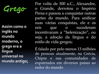 Assim como o
inglês no
mundo
moderno, o
grego era a
língua
universal no
mundo antigo;
Por volta de 300 a.C., Alexandre,
o Grande, derrotou o Império
Persa e passou a conquistar outras
partes do mundo. Para unificar
suas várias conquistas, ele e os
reis que o sucederam
incentivaram a “helenização”, ou
seja, a adoção da língua e do
estilo de vida gregos;
É falado por pelo menos 13 milhões
de pessoas atualmente, na Grécia,
Chipre e nas comunidades de
expatriados em diversos países ao
redor do mundo
 