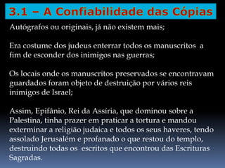 Autógrafos ou originais, já não existem mais;
Era costume dos judeus enterrar todos os manuscritos a
fim de esconder dos inimigos nas guerras;
Os locais onde os manuscritos preservados se encontravam
guardados foram objeto de destruição por vários reis
inimigos de Israel;
Assim, Epifânio, Rei da Assíria, que dominou sobre a
Palestina, tinha prazer em praticar a tortura e mandou
exterminar a religião judaica e todos os seus haveres, tendo
assolado Jerusalém e profanado o que restou do templo,
destruindo todas os escritos que encontrou das Escrituras
Sagradas.
 