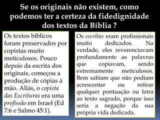 Se os originais não existem, como
podemos ter a certeza da fidedignidade
dos textos da Bíblia ?
Os textos bíblicos
foram preservados por
copistas muito
meticulosos. Pouco
depois da escrita dos
originais, começou a
produção de cópias à
mão. Aliás, o copista
das Escrituras era uma
profissão em Israel (Ed
7:6 e Salmo 45:1).
Os escribas eram profissionais
muito dedicados. Na
verdade, eles reverenciavam
profundamente as palavras
que copiavam, sendo
extremamente meticulosos.
Bem sabiam que não podiam
acrescentar ou retirar
qualquer pontuação ou letra
ao texto sagrado, porque isso
seria a negação da sua
própria vida dedicada.
 