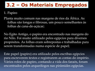 1. Papiro
Planta muito comum nas margens de rios da África. As
folhas são longas e fibrosas, um pouco semelhantes às
folhas de cana-de-açúcar;
No Egito Antigo, o papiro era encontrado nas margens do
rio Nilo. Foi muito utilizado pelos egípcios para diversos
propósitos. As folhas eram sobrepostas e trabalhadas para
serem transformadas numa espécie de papel;
Este papel (papiro) era utilizado pelos escribas egípcios
para escreverem textos e registrarem as contas do império.
Vários rolos de papiro, contando a vida dos faraós, foram
encontrados pelos arqueólogos nas pirâmides egípcias.
 