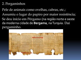 2. Pergaminhos
Pele de animais como ovelhas, cabras, etc.;
Assumiu o lugar do papiro por maior resistência;
Se deu início em Pérgamo (na região norte e oeste
da moderna cidade de Bergama, naTurquia. Daí
pergaminho.
 