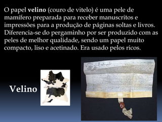 O papel velino (couro de vitelo) é uma pele de
mamífero preparada para receber manuscritos e
impressões para a produção de páginas soltas e livros.
Diferencia-se do pergaminho por ser produzido com as
peles de melhor qualidade, sendo um papel muito
compacto, liso e acetinado. Era usado pelos ricos.
Velino
 