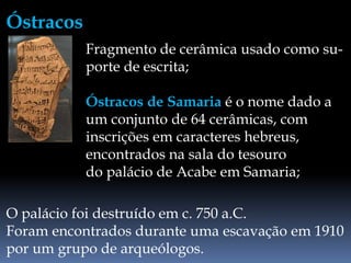 O palácio foi destruído em c. 750 a.C.
Foram encontrados durante uma escavação em 1910
por um grupo de arqueólogos.
Fragmento de cerâmica usado como su-
porte de escrita;
Óstracos de Samaria é o nome dado a
um conjunto de 64 cerâmicas, com
inscrições em caracteres hebreus,
encontrados na sala do tesouro
do palácio de Acabe em Samaria;
Óstracos
 