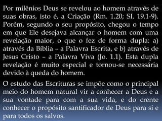 Por milênios Deus se revelou ao homem através de
suas obras, isto é, a Criação (Rm. 1.20; SI. 19.1-9).
Porém, segundo o seu propósito, chegou o tempo
em que Ele desejava alcançar o homem com uma
revelação maior, o que o fez de forma dupla: a)
através da Bíblia – a Palavra Escrita, e b) através de
Jesus Cristo – a Palavra Viva (Jo. 1.1). Esta dupla
revelação é muito especial e tornou-se necessária
devido à queda do homem.
O estudo das Escrituras se impõe como o principal
meio do homem natural vir a conhecer a Deus e a
sua vontade para com a sua vida, e do crente
conhecer o propósito santificador de Deus para si e
para todos os salvos.
 