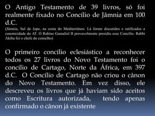 O Antigo Testamento de 39 livros, só foi
realmente fixado no Concílio de Jâmnia em 100
d.C.
(Jâmnia, Sul de Jope, na costa do Mediterrâneo. Lá foram discutidos e ratificados a
canonicidade do AT. O Rabino Gamaliel II provavelmente presidiu esse Concílio. Rabbi
Akiba foi o chefe do conselho)
O primeiro concílio eclesiástico a reconhecer
todos os 27 livros do Novo Testamento foi o
concílio de Cartago, Norte da África, em 397
d.C. O Concílio de Cartago não criou o cânon
do Novo Testamento. Em vez disso, ele
descreveu os livros que já haviam sido aceitos
como Escritura autorizada, tendo apenas
confirmado o cânon já existente
 