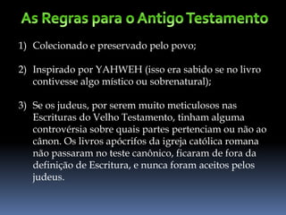 1) Colecionado e preservado pelo povo;
2) Inspirado por YAHWEH (isso era sabido se no livro
contivesse algo místico ou sobrenatural);
3) Se os judeus, por serem muito meticulosos nas
Escrituras do Velho Testamento, tinham alguma
controvérsia sobre quais partes pertenciam ou não ao
cânon. Os livros apócrifos da igreja católica romana
não passaram no teste canônico, ficaram de fora da
definição de Escritura, e nunca foram aceitos pelos
judeus.
 