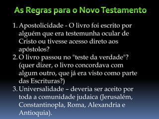 1.Apostolicidade - O livro foi escrito por
alguém que era testemunha ocular de
Cristo ou tivesse acesso direto aos
apóstolos?
2.O livro passou no "teste da verdade"?
(quer dizer, o livro concordava com
algum outro, que já era visto como parte
das Escrituras?)
3.Universalidade – deveria ser aceito por
toda a comunidade judaica (Jerusalém,
Constantinopla, Roma, Alexandria e
Antioquia).
 