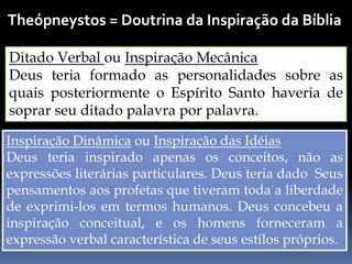 Theópneystos = Doutrina da Inspiração da Bíblia
Ditado Verbal ou Inspiração Mecânica
Deus teria formado as personalidades sobre as
quais posteriormente o Espírito Santo haveria de
soprar seu ditado palavra por palavra.
Inspiração Dinâmica ou Inspiração das Idéias
Deus teria inspirado apenas os conceitos, não as
expressões literárias particulares. Deus teria dado Seus
pensamentos aos profetas que tiveram toda a liberdade
de exprimi-los em termos humanos. Deus concebeu a
inspiração conceitual, e os homens forneceram a
expressão verbal característica de seus estilos próprios.
 