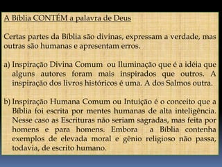 A Bíblia CONTÉM a palavra de Deus
Certas partes da Bíblia são divinas, expressam a verdade, mas
outras são humanas e apresentam erros.
a) Inspiração Divina Comum ou Iluminação que é a idéia que
alguns autores foram mais inspirados que outros. A
inspiração dos livros históricos é uma. A dos Salmos outra.
b) Inspiração Humana Comum ou Intuição é o conceito que a
Bíblia foi escrita por mentes humanas de alta inteligência.
Nesse caso as Escrituras não seriam sagradas, mas feita por
homens e para homens. Embora a Bíblia contenha
exemplos de elevada moral e gênio religioso não passa,
todavia, de escrito humano.
 