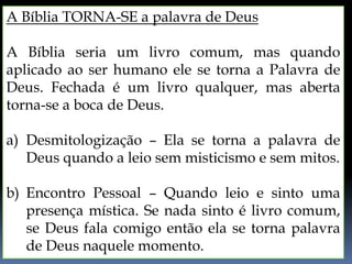 A Bíblia TORNA-SE a palavra de Deus
A Bíblia seria um livro comum, mas quando
aplicado ao ser humano ele se torna a Palavra de
Deus. Fechada é um livro qualquer, mas aberta
torna-se a boca de Deus.
a) Desmitologização – Ela se torna a palavra de
Deus quando a leio sem misticismo e sem mitos.
b) Encontro Pessoal – Quando leio e sinto uma
presença mística. Se nada sinto é livro comum,
se Deus fala comigo então ela se torna palavra
de Deus naquele momento.
 
