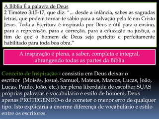 A Bíblia É a palavra de Deus
2 Timóteo 3:15-17, que diz: “... desde a infância, sabes as sagradas
letras, que podem tornar-te sábio para a salvação pela fé em Cristo
Jesus. Toda a Escritura é inspirada por Deus e útil para o ensino,
para a repreensão, para a correção, para a educação na justiça, a
fim de que o homem de Deus seja perfeito e perfeitamente
habilitado para toda boa obra.”
A inspiração é plena, a saber, completa e integral,
abrangendo todas as partes da Bíblia
Conceito de Inspiração - consistiu em Deus deixar o
escritor (Moisés, Josué, Samuel, Mateus, Marcos, Lucas, João,
Lucas, Paulo, João, etc.) ter plena liberdade de escolher SUAS
próprias palavras e vocabulário e estilo de homem, Deus
apenas PROTEGENDO-o de cometer o menor erro de qualquer
tipo. Isto explicaria a enorme diferença de vocabulário e estilo
entre os escritores.
 