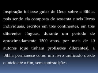 Inspiração foi esse guiar de Deus sobre a Bíblia,
pois sendo ela composta de sessenta e seis livros
individuais, escritos em três continentes, em três
diferentes línguas, durante um período de
aproximadamente 1500 anos, por mais de 40
autores (que tinham profissões diferentes), a
Bíblia permanece como um livro unificado desde
o início até o fim, sem contradições.
 