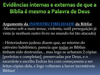 Argumento da INDESTRUTIBILIDADE da Bíblia:
-Mesmo sob a mais tenaz, violenta, sutil perseguição já
vista (e nenhum outro livro no mundo foi tão atacado)
- Historiadores judeus dizem que, ao retorno do
cativeiro babilônico, parecia que todas as Bíblias
tinham sido destruídas... mas logo se acharam 2 cópias
[perfeitas e completas], preservadas por Deus, e o
sacerdote e escriba Esdras fez com começassem a ser
feitas cópias dela, e logo voltaram a haver incontáveis
Bíblias!
 