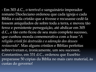 - Em 303 d.C., o terrível e sanguinário imperador
romano Diocleciano ordenou que cada igreja e cada
Bíblia e cada cristão que a tivesse e recusasse cedê-la
fossem aniquilados de sobre toda a terra, e moveu tão
feroz e persistente perseguição, até abdicar em 305
d.C., e tão certo ficou de seu mais completo sucesso,
que cunhou moeda comemorativa com a frase "A
religião cristã foi destruída e a adoração dos deuses
restaurada". Mas alguns cristãos e Bíblias perfeitas
sobreviveram e, ironicamente, um seu sucessor,
Constantino, em 331 d.C., ordenou que Eusébio
preparasse 50 cópias da Bíblia no mais caro material, às
custas do governo!
 