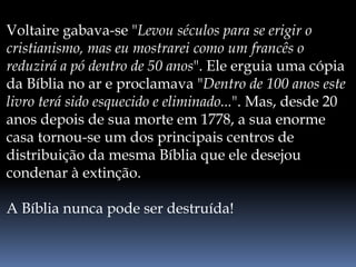 Voltaire gabava-se "Levou séculos para se erigir o
cristianismo, mas eu mostrarei como um francês o
reduzirá a pó dentro de 50 anos". Ele erguia uma cópia
da Bíblia no ar e proclamava "Dentro de 100 anos este
livro terá sido esquecido e eliminado...". Mas, desde 20
anos depois de sua morte em 1778, a sua enorme
casa tornou-se um dos principais centros de
distribuição da mesma Bíblia que ele desejou
condenar à extinção.
A Bíblia nunca pode ser destruída!
 