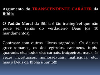Argumento do TRANSCENDENTE CARÁTER da
Bíblia
O Padrão Moral da Bíblia é tão inatingível que não
pode ser senão do verdadeiro Deus (os 10
mandamentos);
Contraste com outros “livros sagrados”: Os deuses
greco-romanos, os dos egípcios, cananeus, tupis-
guaranis, etc.; todos eles carnais, traiçoeiros, maus, às
vezes incestuosos, homossexuais, matricidas, etc.,
mas o Deus da Bíblia é Santo!!!
 