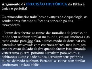 Argumento da PRECISÃO HISTÓRICA da Bíblia é
única e perfeita!
Os extraordinários trabalhos e avanços da Arqueologia, os
zombadores têm sido sufocados por cada pá dos
escavadores!
- Foram descobertas as ruínas das muralhas de Jericó e, de
modo sem nenhum similar no mundo, em sua inteireza elas
estão caídas para fora! Ora, o único modo de derrubar era
batendo e empurrando com enormes aríetes, mas inimigos
sempre estão do lado de fora quando fazem isso tentando
vencer uma guerra, portanto derrubam para dentro, e
habitantes duma cidade nunca derrubam seus próprios
muros de modo nenhum. Portanto, as ruínas sem similar
confirmam o relato bíblico!
 