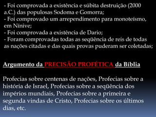 - Foi comprovada a existência e súbita destruição (2000
a.C.) das populosas Sodoma e Gomorra;
- Foi comprovado um arrependimento para monoteísmo,
em Nínive;
- Foi comprovada a existência de Dario;
- Foram comprovadas todas as seqüência de reis de todas
as nações citadas e das quais provas puderam ser coletadas;
Argumento da PRECISÃO PROFÉTICA da Bíblia
Profecias sobre centenas de nações, Profecias sobre a
história de Israel, Profecias sobre a seqüência dos
impérios mundiais, Profecias sobre a primeira e
segunda vindas de Cristo, Profecias sobre os últimos
dias, etc.
 