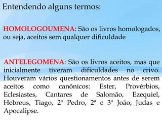 Entendendo alguns termos:
HOMOLOGOUMENA: São os livros homologados,
ou seja, aceitos sem qualquer dificuldade
ANTELEGOMENA: São os livros aceitos, mas que
inicialmente tiveram dificuldades no crivo.
Houveram vários questionamentos antes de serem
aceitos como canônicos: Ester, Provérbios,
Eclesiastes, Cantares de Salomão, Ezequiel,
Hebreus, Tiago, 2ª Pedro, 2ª e 3ª João, Judas e
Apocalipse.
 