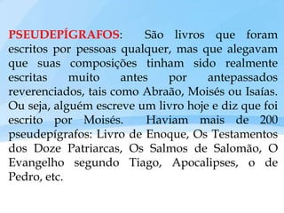 PSEUDEPÍGRAFOS: São livros que foram
escritos por pessoas qualquer, mas que alegavam
que suas composições tinham sido realmente
escritas muito antes por antepassados
reverenciados, tais como Abraão, Moisés ou Isaías.
Ou seja, alguém escreve um livro hoje e diz que foi
escrito por Moisés. Haviam mais de 200
pseudepígrafos: Livro de Enoque, Os Testamentos
dos Doze Patriarcas, Os Salmos de Salomão, O
Evangelho segundo Tiago, Apocalipses, o de
Pedro, etc.
 