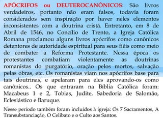 APÓCRIFOS ou DEUTEROCANÔNICOS: São livros
verdadeiros, portanto não eram falsos, todavia foram
considerados sem inspiração por haver neles elementos
inconsistentes com a doutrina cristã. Entretanto, em 8 de
Abril de 1546, no Concílio de Trento, a Igreja Católica
Romana proclamou alguns livros apócrifos como canônicos
detentores de autoridade espiritual para seus fiéis como meio
de combater a Reforma Protestante. Nessa época os
protestantes combatiam violentamente as doutrinas
romanistas do purgatório, oração pelos mortos, salvação
pelas obras, etc. Os romanistas viam nos apócrifos base para
tais doutrinas, e apelaram para eles aprovando-os como
canônicos.. Os que entraram na Bíblia Católica foram:
Macabeus 1 e 2, Tobias, Judite, Sabedoria de Salomão,
Eclesiástico e Baruque.
Nesse período também foram incluídos à igreja: Os 7 Sacramentos, A
Transubstanciação, O Celibato e o Culto aos Santos.
 