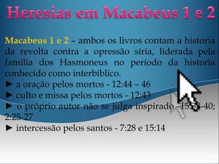 Macabeus 1 e 2 – ambos os livros contam a historia
da revolta contra a opressão síria, liderada pela
família dos Hasmoneus no período da historia
conhecido como interbíblico.
► a oração pelos mortos - 12:44 – 46
► culto e missa pelos mortos - 12:43
► o próprio autor não se julga inspirado -15:38-40;
2:25-27
► intercessão pelos santos - 7:28 e 15:14
 