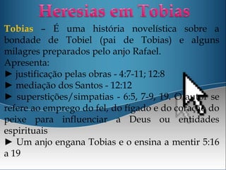 Tobias – É uma história novelística sobre a
bondade de Tobiel (pai de Tobias) e alguns
milagres preparados pelo anjo Rafael.
Apresenta:
► justificação pelas obras - 4:7-11; 12:8
► mediação dos Santos - 12:12
► superstições/simpatias - 6:5, 7-9, 19. O autor se
refere ao emprego do fel, do fígado e do coração do
peixe para influenciar a Deus ou entidades
espirituais
► Um anjo engana Tobias e o ensina a mentir 5:16
a 19
 