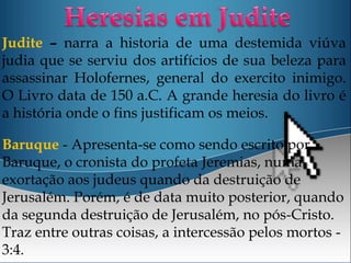 Judite – narra a historia de uma destemida viúva
judia que se serviu dos artifícios de sua beleza para
assassinar Holofernes, general do exercito inimigo.
O Livro data de 150 a.C. A grande heresia do livro é
a história onde o fins justificam os meios.
Baruque - Apresenta-se como sendo escrito por
Baruque, o cronista do profeta Jeremias, numa
exortação aos judeus quando da destruição de
Jerusalém. Porém, é de data muito posterior, quando
da segunda destruição de Jerusalém, no pós-Cristo.
Traz entre outras coisas, a intercessão pelos mortos -
3:4.
 