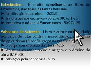Eclesiástico - É muito semelhante ao livro de
Provérbios, não fosse as tantas heresias:
► justificação pelas obras - 3:33,34
► trato cruel aos escravos - 33:26 e 30; 42:1 e 5
► incentiva o ódio aos Samaritanos - 50:27 e 28
Sabedoria de Salomão - Livro escrito com finalidade
exclusiva de lutar contra a incredulidade e idolatria
do epicurismo (filosofia grega na era Cristã).
► o corpo como prisão da alma - 9:15
► doutrina estranha sobre a origem e o destino da
alma 8:19 e 20
► salvação pela sabedoria - 9:19
 