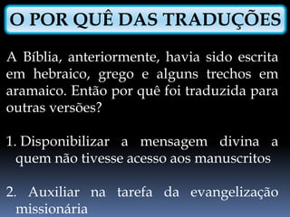 O POR QUÊ DAS TRADUÇÕES
A Bíblia, anteriormente, havia sido escrita
em hebraico, grego e alguns trechos em
aramaico. Então por quê foi traduzida para
outras versões?
1. Disponibilizar a mensagem divina a
quem não tivesse acesso aos manuscritos
2. Auxiliar na tarefa da evangelização
missionária
 
