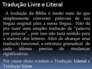 A tradução da Bíblia é muito mais do que
simplesmente converter palavras de sua
língua original para a nossa língua. Não dá
pra fazer uma simples tradução de “palavra
por palavra” , pois isso não faria sentido para
a maioria dos leitores. Afim de alcançar uma
tradução funcional, a estrutura gramatical de
cada idioma precisa de mudanças
significativas.
Por causa disso existem a Tradução Literal e
Tradução Livre
 