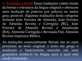 1. Tradução Literal: Essas traduções retém muito
da forma e estrutura da língua original e oferecem
uma tradução de palavra por palavra ao maior
grau possível. Algumas traduções desta categoria
incluem João Ferreira de Almeida, João Ferreira
de Almeida Revista e Corrigida (RC), João
Ferreira de Almeida Revista e Atualizada
(RA), Almeida Corrigida e Revisada Fiel, Almeida
Revista Imprensa Bíblica.
As traduções essencialmente literais são as mais
próximas ao texto original; o texto em grego é
analisado e basicamente reescrito em uma
gramática aceitável na língua para a qual está
sendo traduzido.
 