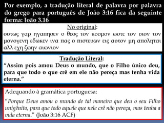 Por exemplo, a tradução literal de palavra por palavra
do grego para português de João 3:16 fica da seguinte
forma: João 3.16
Adequando à gramática portuguesa:
“Porque Deus amou o mundo de tal maneira que deu o seu Filho
unigênito, para que todo aquele que nele crê não pereça, mas tenha a
vida eterna.” (João 3:16 ACF)
No original:
ουτως γαρ ηγαπησεν ο θεος τον κοσμον ωστε τον υιον τον
μονογενη εδωκεν ινα πας ο πιστευων εις αυτον μη αποληται
αλλ εχη ζωην αιωνιον
Tradução Literal:
“Assim pois amou Deus o mundo, que o Filho único deu,
para que todo o que crê em ele não pereça mas tenha vida
eterna.”
 