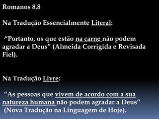 Romanos 8.8
Na Tradução Essencialmente Literal:
·“Portanto, os que estão na carne não podem
agradar a Deus” (Almeida Corrigida e Revisada
Fiel).
Na Tradução Livre:
“As pessoas que vivem de acordo com a sua
natureza humana não podem agradar a Deus”
(Nova Tradução na Linguagem de Hoje).
 