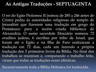 O rei do Egito Ptolomeu II (reinou de 285 a 246 antes de
Cristo) pediu às autoridades religiosas do templo de
Jerusalém que fizessem uma tradução em grego do
Pentateuco para a recém criada biblioteca de
Alexandria. O sumo sacerdote Eleazário nomeou 72
eruditos judeus, 6 escribas por tribo de Israel, que
foram até o Egito e na Ilha de Faro realizaram a
tradução em 72 dias, cada um fazendo a própria
tradução dos 5 primeiros livros da Bíblia. No final dos
trabalhos se reuniram e, comparando o trabalho feito,
viram que todas as traduções eram idênticas.
Sucessivamente toda a Bíblia Hebraica foi traduzida.
 