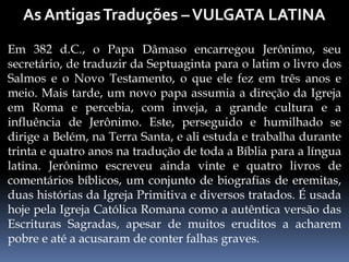 Em 382 d.C., o Papa Dâmaso encarregou Jerônimo, seu
secretário, de traduzir da Septuaginta para o latim o livro dos
Salmos e o Novo Testamento, o que ele fez em três anos e
meio. Mais tarde, um novo papa assumia a direção da Igreja
em Roma e percebia, com inveja, a grande cultura e a
influência de Jerônimo. Este, perseguido e humilhado se
dirige a Belém, na Terra Santa, e ali estuda e trabalha durante
trinta e quatro anos na tradução de toda a Bíblia para a língua
latina. Jerônimo escreveu ainda vinte e quatro livros de
comentários bíblicos, um conjunto de biografias de eremitas,
duas histórias da Igreja Primitiva e diversos tratados. É usada
hoje pela Igreja Católica Romana como a autêntica versão das
Escrituras Sagradas, apesar de muitos eruditos a acharem
pobre e até a acusaram de conter falhas graves.
 