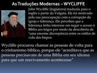 John Wycliffe (Inglaterra) traduziu para o
inglês a partir da Vulgata. Ele foi motivado
pela sua preocupação com a corrupção da
igreja e liderança. Ele percebeu que a
liderança tinha interesse em negar o acesso à
Bíblia aos leigos por medo da descoberta de
"uma enorme discrepância entre os estilos de
vida dos bispos.
Wycliffe procurou chamar as pessoas de volta para
o cristianismo bíblico, porque ele "acreditava que as
pessoas precisavam de uma Bíblia em seu idioma
para que um reavivamento acontecesse”
 