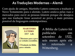 Com ajuda de amigos, Martinho Lutero começou a traduzir o
Novo Testamento para o alemão. Lutero andava pelas ruas e
mercados para ouvir as pessoas falarem porque ele desejava
que sua tradução fosse acessível ao povo, o mais próxima
possível da linguagem contemporânea.
A Bíblia de Lutero foi
publicada em
setembro de 1522,
seis meses após ele
ter retornado a
Wittenberg.
 