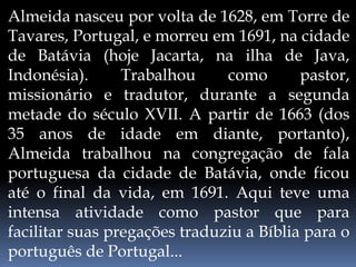 Almeida nasceu por volta de 1628, em Torre de
Tavares, Portugal, e morreu em 1691, na cidade
de Batávia (hoje Jacarta, na ilha de Java,
Indonésia). Trabalhou como pastor,
missionário e tradutor, durante a segunda
metade do século XVII. A partir de 1663 (dos
35 anos de idade em diante, portanto),
Almeida trabalhou na congregação de fala
portuguesa da cidade de Batávia, onde ficou
até o final da vida, em 1691. Aqui teve uma
intensa atividade como pastor que para
facilitar suas pregações traduziu a Bíblia para o
português de Portugal...
 