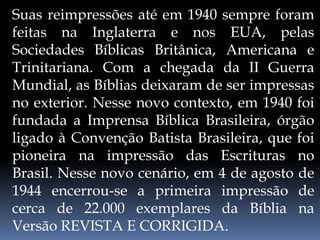 Suas reimpressões até em 1940 sempre foram
feitas na Inglaterra e nos EUA, pelas
Sociedades Bíblicas Britânica, Americana e
Trinitariana. Com a chegada da II Guerra
Mundial, as Bíblias deixaram de ser impressas
no exterior. Nesse novo contexto, em 1940 foi
fundada a Imprensa Bíblica Brasileira, órgão
ligado à Convenção Batista Brasileira, que foi
pioneira na impressão das Escrituras no
Brasil. Nesse novo cenário, em 4 de agosto de
1944 encerrou-se a primeira impressão de
cerca de 22.000 exemplares da Bíblia na
Versão REVISTA E CORRIGIDA.
 