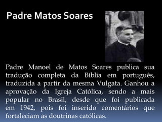 Padre Manoel de Matos Soares publica sua
tradução completa da Bíblia em português,
traduzida a partir da mesma Vulgata. Ganhou a
aprovação da Igreja Católica, sendo a mais
popular no Brasil, desde que foi publicada
em 1942, pois foi inserido comentários que
fortaleciam as doutrinas católicas.
 