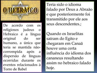 De acordo com os
religiosos judeus o
Hebraico é a língua
original do ser
humano, a única que
teria se mantida não-
corrompida após a
dispersão de línguas
ocorridas durante os
eventos relacionados à
Torre de Babel
Teria sido o idioma
falado por Deus a Abraão
e que posteriormente foi
transmitido por ele aos
seus descendentes.;
Quando os Israelitas
saíram do Egito e
chegaram em Canaã
houve uma certa
influência do idioma dos
cananeus resultando
assim no hebraico falado
hoje.
 