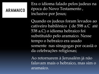 Era o idioma falado pelos judeus na
época do Novo Testamento ,
inclusive por Jesus;
Quando os judeus foram levados ao
cativeiro babilônico ( de 598 a.C até
538 a.C) o idioma hebraico foi
substituído pelo aramaico. Nesse
tempo o hebraico era usado
somente nas sinagogas por ocasiã o
da celebrações religiosas;
Ao retornarem à Jerusalém já não
falavam mais o hebraico, mas sim o
aramaico.
 