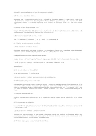 Mateus 3:3, aludindo a Isaías 40:3; João 12:41 aludindo a Isaías 6:1.
C. O Filho possui os atributos de Deus.
Eternidade: João 1:1; Onipresença: Mateus 28:20 e Efésios 1:23; Onisciência: Mateus 9:4 e João 2:24,25 e João 16:30
e 1 Coríntios 4:5 e Colossenses 2:3; Onipotência: Mateus 28:18 e Apocalipse 1:8; Auto-existência: João 5:26;
Imutabilidade: Hebreus 13:8; Verdade: João 14:6; Amor: 1 João 3:16; Santidade: Lucas 1:35 e João 6:39; Hebreus
7:26.
D. As obras de Deus são atribuídas ao Filho.
Criação: João 1:3; 1 Coríntios 8:6; Colossenses 1:16; Hebreus 1:10. Conservação: Colossenses 1:17; Hebreus 1:3.
Ressuscitando os mortos e julgando: João 5:27-28; Mateus 25:31,32.
E. Ele recebe honra e adoração só a Deus devidas.
João 5:23; Hebreus 1:6; 1 Coríntios 11:24,25; 2 Pedro 3:18; 2 Timóteo 4:18.
(3. O Espírito Santo é reconhecido como Deus.
A. A Ele se atribuem os atributos de Deus.
Eternidade: Hebreus 9:14; Onisciência: 1 Coríntios 2:10; Onipresença: Salmos 139:7; Santidade: todas as passagens
que aplicam o termo "santo" ao Espírito; Verdade: João 16:13; Amor: Romanos 15:30.
B. Ele está representado como fazendo as obras de Deus.
Criação: Gênesis 1:2; "movia" significa "chocava". Regeneração: João 3:8; Tito 3:5. Ressurreição: Romanos 8:11.
2. O PAI, O FILHO E O ESPÍRITO SANTO ASSOCIAM-SE JUNTAMENTE NUMA BASE IGUAL.
Isto está feito. (1) Na formula do Batismo. Mateus 28:19
(2) Na Benção Apostólica. 2 Coríntios 13:14.
3. O PAI, O FILHO E O ESPÍRITO SANTO DISTINGUEM-SE UM DO OUTRO.
(1) O Pai e o Filho distinguem-se um do outro.
O Pai e o Filho distinguem-se como o que gera do gerado; e como o que manda do enviado. Cristo distinguiu-se do Pai
quando orou ao Pai, como fez muitas vezes. Que a distinção assim implicada não foi temporal, continuando somente
enquanto Cristo esteve na carne, está provado pelo fato que Cristo ainda intercede com o Pai (Hebreus 7:25; 1 João
2:1). Ele é um mediador perpétuo entre Deus e o homem (1 Timóteo 2:5) e assim é perpetuamente distinguido de
Deus.
(2) O Espírito distingue-se do Pai.
O Espírito distingue-se do Pai quando dEle se diz proceder do Pai e ser enviado pelo Pai (João 15:26; 14:26; Gálatas
4:6).
(3) O Filho distingue-se do Espírito.
Jesus está referindo ao Espírito como "um outro Confortador" (João 14:16). E Jesus falou de Si mesmo como enviando
o Espírito (João 15:26).
4. O PAI, O FILHO E O ESPÍRITO SANTO SÃO UM DEUS.
Trindade quer dizer tri-unidade, ou três-unidade. Mostramos que há três distinções na Divindade. Agora, para
provarmos a doutrina da Trindade, mais que a doutrina de Triteismo, devemos mostrar que os três, enquanto sendo
distinguíveis um do outro, contudo são um. Isto está provado:
(1) Por todas as passagens que ensinam a Unidade de Deus.

 
