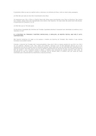 O estudante refere-se aqui ao capítulo sobre a natureza e os atributos de Deus, onde se notam estas passagens.
(2) Pelo fato que cada um dos três é reconhecido como Deus.
Já mostramos que o Pai, o Filho e o Espírito Santo são várias vezes reconhecidos como Deus na Escritura. Isto mostra
Sua unidade, porque Deus está representado como sendo o Ser Supremo. Por essa razão não podia haver três Deuses.
A supremacia só é possível a um só.
(3) Pelo fato que os Três são iguais.
Já discutimos a igualdade dos membros da Trindade. Igualdade absoluta é impossível sem identidade na essência, em a
natureza e no ser.
III. A DOUTRINA DA TRINDADE É MISTÉRIO INSCRUTAVEL E INSOLUVEL AS MENTES FINITAS; MAS NÃO É AUTOCONTRADITORIA.
Não fazemos tentativas de negar ou de explicar o mistério da doutrina da Trindade. Alto mistério é que mentes
humanas nunca podem sondar.
Contudo, a doutrina da Trindade não é autocontraditória. Deus não é três no mesmo sentido em que Ele é um. Ele é
um em essência, natureza e ser; mas, nesta uma essência, natureza e ser há três distinções eternas que se nos
representam de uma tal maneira que as chamamos pessoas. Quem pôde dizer que tais distinções são impossíveis em a
natureza de Deus? Para fazer isso ter-se-ia de ter perfeito entendimento da natureza de Deus. De maneira que fazemos
bem de aceitar o que a Escritura ensina e deixar o mistério para solucionar-se quando tivermos mais luzes, se
semelhante luz que nos habilite a explicar e entender nos for sempre dada. O mistério vem por causa de nossa
inabilidade para compreendermos totalmente a natureza de Deus.

 
