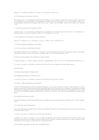 M ateus 3:3, aludindo a Isaías 40:3; João 12:41 aludindo a Isaías 6:1.
C . O Filho possui os atributos de Deus.
Eternidade: João 1:1; Onipresença: M ateus 28:20 e Efésios 1:23; O nisciência: M ateus 9:4 e João 2:24,25 e João 16:30
e 1 C oríntios 4:5 e C olossenses 2:3; O nipotência: M ateus 28:18 e A pocalipse 1:8; A uto -existência: João 5:26;
Imutabilidade: Hebreus 13:8; V erdade: João 14:6; A mor: 1 João 3:16; Santidade: Lucas 1:35 e João 6:39; Hebreus
7:26.
D. A s obras de Deus são atribuídas ao Filho.
C riação: João 1:3; 1 C oríntios 8:6; C olossenses 1:16; Hebreus 1:10. C onservação: C olossenses 1:17; Hebreus 1:3.
Ressuscitando os mortos e julgando: João 5:27 -28; M ateus 25:31,32.
E. Ele recebe honra e adoração só a Deus devidas.
João 5:23; Hebreus 1:6; 1 C oríntios 11:24,25; 2 P edro 3:18; 2 T imóteo 4:18.
(3. O Espírito Santo é reconhecido como Deus.
A . A Ele se atribuem os atributos de Deus.
Eternidade: Hebreus 9:14; O nisciência: 1 C oríntios 2:10; Onipresença: Salmos 139:7; Santidade: todas as passagens
que aplicam o termo "santo" ao Espírito; V erdade: João 16:13; A mor: Romanos 15:30.
B. Ele está representado como fazendo as obras de Deus.
C riação: Gênesis 1:2; "movia" significa "chocava". Regeneração: João 3:8; T ito 3:5. Ressurreição: Romanos 8:11.
2. O P A I, O FILHO E O ESP ÍRIT O SA NT O A SSO C IA M -SE JU NT A M ENT E NU M A BA SE IGU A L.
Isto está feito. -
(1) Na formula do Batismo. Mateus 28:19
(2) Na Benção Apostólica. 2 Coríntios 13:14.
3. O P A I, O FILHO E O ESP ÍRIT O SA NT O DIST INGU EM -SE U M DO O U T RO .
(1) O Pai e o Filho dis tinguem-se um do outro.
O P ai e o Filho distinguem-se como o que gera do gerado; e como o que manda do enviado. C risto distinguiu-se do P ai
quando orou ao P ai, como fez muitas vezes. Q ue a distinção assim implicada não foi temporal, continuando somente
enquanto C risto esteve na carne, está provado pelo fato que C risto ainda intercede com o P ai (Hebreus 7:25; 1 João
2:1). Ele é um mediador perpétuo entre Deus e o homem (1 T imóteo 2:5) e assim é perpetuamente distinguido de
Deus.
(2) O Espírito distingue-se do Pai.
O Espírito distingue-se do P ai quando dEle se diz proceder do P ai e ser enviado pelo P ai (João 15:26; 14:26; Gálatas
4:6).
(3) O Filho distingue-se do Espírito.
Jesus está referindo ao Espírito como "um outro C onfortador" (João 14:16). E Jesus falou de Si mesmo como enviando
o Espírito (João 15:26).
4. O P A I, O FILHO E O ESP ÍRIT O SA NT O SÃ O U M DEU S.
T rindade quer dizer tri-unidade, ou três -unidade. M ostramos que há três distinções na Divindade. A gora, para
provarmos a doutrina da T rindade, mais que a doutrina de T riteismo, devemos mostrar que os três, enquanto sendo
distinguíveis um do outro, contudo são um. Isto está provado:
(1) Por todas as passagens que ensinam a Unidade de Deus.
 