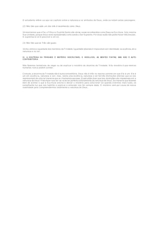 O estudante refere-se aqui ao capítulo sobre a natureza e os atributos de Deus, onde se notam estas passagens.
(2) Pelo fato que cada um dos três é reconhecido como Deus.
Já mostramos que o P ai, o Filho e o Espírito Santo são várias vezes reconhecidos como Deus na Escritura. Isto mostra
Sua unidade, porque Deus está representado como sendo o Ser Supremo. P or essa razão não podia haver três Deuses.
A supremacia só é possível a um só.
(3) Pelo fato que os Três são iguais.
Já discutimos a igualdade dos membros da T rindade. Igualdade absoluta é impossível sem identidade na essência, em a
natureza e no ser.
III. A DOUTRINA DA TRINDADE É MISTÉRIO INSCRUTAVEL E INSOLUVEL AS MENTES FINITAS; MAS NÃO É AUTO-
CONTRADITORIA.
Não fazemos tentativas de negar ou de explicar o mistério da doutrina da T rindade. A lto mistério é que ment es
humanas nunca podem sondar.
C ontudo, a doutrina da T rindade não é autocontraditória. Deus não é três no mesmo sentido em que Ele é um. Ele é
um em essência, natureza e ser; mas, nesta uma essência, natureza e ser há três distinções eternas que se nos
representam de uma tal maneira que as chamamos pessoas. Q uem pôde dizer que tais distinções são impossíveis em a
natureza de Deus? P ara fazer isso ter-se-ia de ter perfeito entendimento da natureza de Deus. De maneira que fazemos
bem de aceitar o que a Escritura ensina e deixar o mistério para solucionar-se quando tivermos mais luzes, se
semelhante luz que nos habilite a explicar e entender nos for sempre dada. O mistério vem por causa de nossa
inabilidade para compreendermos totalmente a natureza de Deus.
 