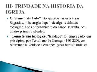  O termo “trindade” não aparece nas escrituras
Sagradas, pois surgiu depois de alguns debates
teológico, após o fechamento do cânon sagrado, nos
quatro primeiro séculos.
 Como termo teológico, “trindade” foi empregado, em
princípios, por Tertuliano de Cartago (160-220), em
referencia à Deidade e em oposição à heresia unicista.
 