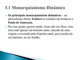  Os principais monarquianistas dinâmicos – ou
adocionistas foram Teodoro (o curtidor) de bizâncio e
Paulo de Samosata.
 Par esse grupo, grosso modo, Jesus não era Deus, mas
teria sido apenas um homem santo, nascido de uma
virgem e revestido pelo Espírito santo, por ocasião do
seu batismo, no rio Jordão.
 